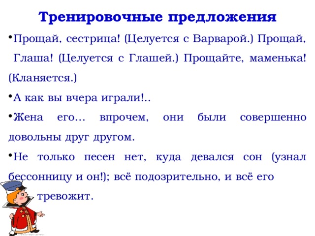 Тренировочные предложения Прощай, сестрица! (Целуется с Варварой.) Прощай, Глаша! (Целуется с Глашей.) Прощайте, маменька! (Кланяется.) А как вы вчера играли!.. Жена его… впрочем, они были совершенно довольны друг другом. Не только песен нет, куда девался сон (узнал бессонницу и он!); всё подозрительно, и всё его тревожит.    