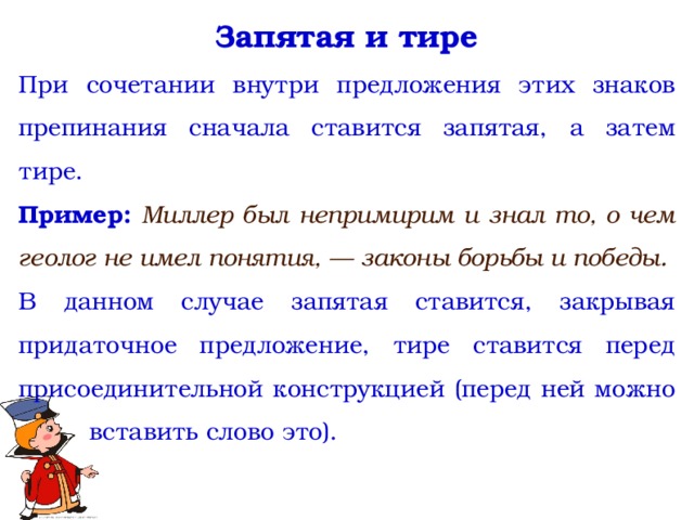 Запятая и тире При сочетании внутри предложения этих знаков препинания сначала ставится запятая, а затем тире. Пример:  Миллер был непримирим и знал то, о чем геолог не имел понятия, — законы борьбы и победы. В данном случае запятая ставится, закрывая придаточное предложение, тире ставится перед присоединительной конструкцией (перед ней можно вставить слово это).  