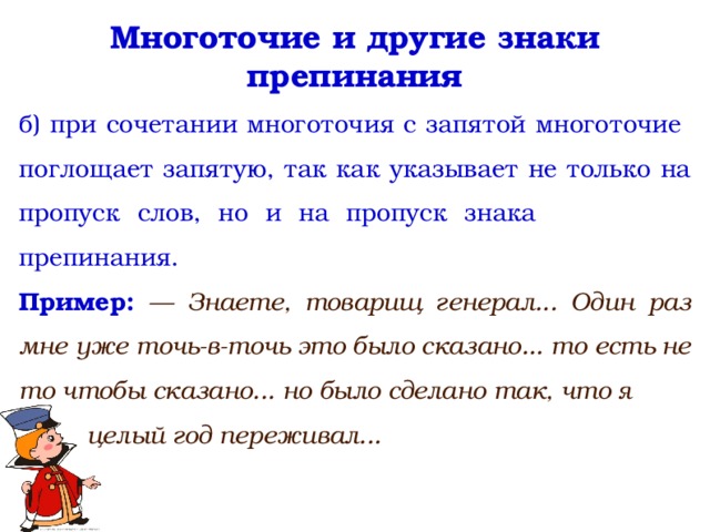 Многоточие и другие знаки препинания б) при сочетании многоточия с запятой многоточие поглощает запятую, так как указывает не только на пропуск слов, но и на пропуск знака препинания. Пример: — Знаете, товарищ генерал... Один раз мне уже точь-в-точь это было сказано... то есть не то чтобы сказано... но было сделано так, что я  целый год переживал...  