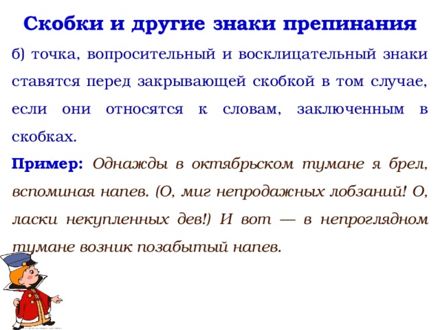 Скобки и другие знаки препинания б) точка, вопросительный и восклицательный знаки ставятся перед закрывающей скобкой в том случае, если они относятся к словам, заключенным в скобках. Пример: Однажды в октябрьском тумане я брел, вспоминая напев. (О, миг непродажных лобзаний! О, ласки некупленных дев!) И вот — в непроглядном тумане возник позабытый напев.  