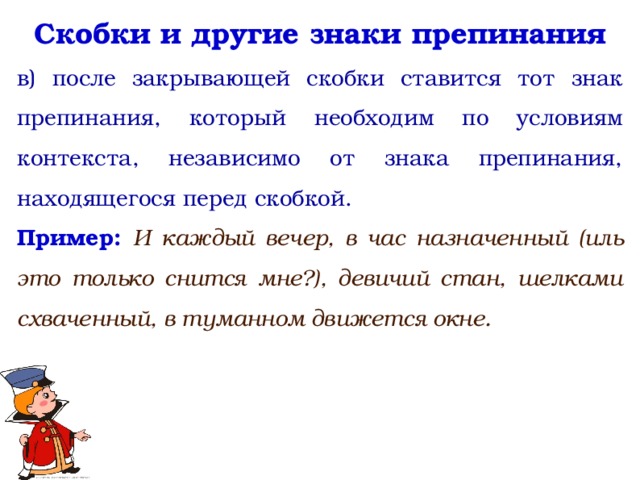 Скобки и другие знаки препинания в) после закрывающей скобки ставится тот знак препинания, который необходим по условиям контекста, независимо от знака препинания, находящегося перед скобкой. Пример: И каждый вечер, в час назначенный (иль это только снится мне?), девичий стан, шелками схваченный, в туманном движется окне.   