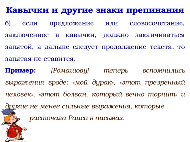 Кавычки и другие знаки препинания б) если предложение или словосочетание, заключенное в кавычки, должно заканчиваться запятой, а дальше следует продолжение текста, то запятая не ставится. Пример: [Ромашову] теперь вспомнились выражения вроде: «мой дурак», «этот презренный человек», «этот болван, который вечно торчит» и другие не менее сильные выражения, которые расточала Раиса в письмах.   