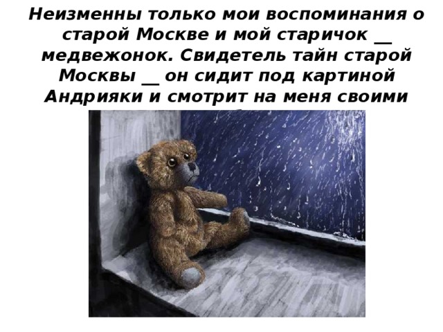 Неизменны только мои воспоминания о старой Москве и мой старичок __ медвежонок. Свидетель тайн старой Москвы __ он сидит под картиной Андрияки и смотрит на меня своими глазками __ бусинками. 