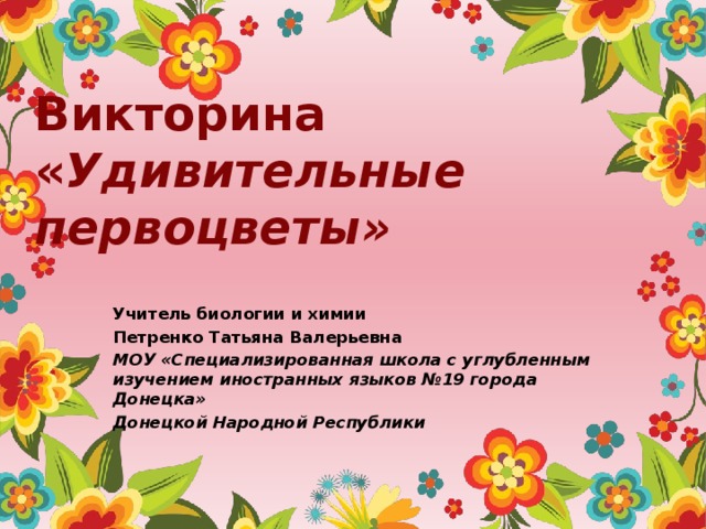 Викторина  « Удивительные первоцветы» Учитель биологии и химии Петренко Татьяна Валерьевна МОУ «Специализированная школа с углубленным изучением иностранных языков №19 города Донецка» Донецкой Народной Республики 