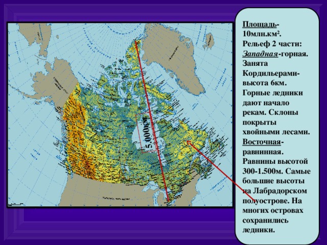 5.000км Площадь -10млн.км². Рельеф 2 части: Западная -горная. Занята Кордильерами-высота 6км. Горные ледники дают начало рекам. Склоны покрыты хвойными лесами. Восточная -равнинная. Равнины высотой 300-1.500м. Самые большие высоты на Лабрадорском полуострове. На многих островах сохранились ледники. 