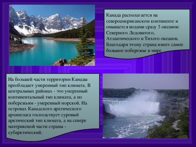 Канада располагается на североамериканском континенте и омывается водами сразу 3 океанов: Северного Ледовитого, Атлантического и Тихого океанов. Благодаря этому страна имеет самое большое побережье в мире На большей части территории Канады преобладает умеренный тип климата. В центральных районах - это умеренный континентальный тип климата, а по побережьям - умеренный морской. На островах Канадского арктического архипелага господствует суровый арктический тип климата, а на севере материковой части страны - субарктический.  