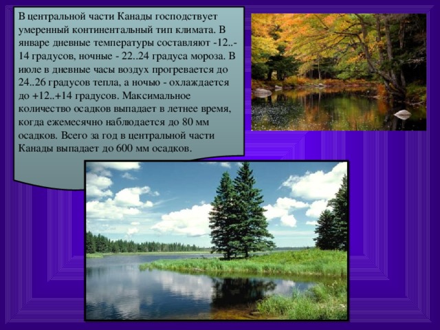 В центральной части Канады господствует умеренный континентальный тип климата. В январе дневные температуры составляют -12..-14 градусов, ночные - 22..24 градуса мороза. В июле в дневные часы воздух прогревается до 24..26 градусов тепла, а ночью - охлаждается до +12..+14 градусов. Максимальное количество осадков выпадает в летнее время, когда ежемесячно наблюдается до 80 мм осадков. Всего за год в центральной части Канады выпадает до 600 мм осадков.  