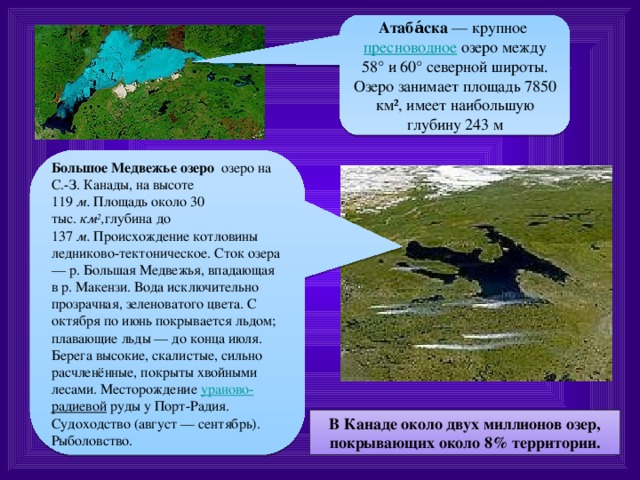 Атаба́ска  — крупное  пресноводное  озеро между 58° и 60° северной широты. Озеро занимает площадь 7850 км², имеет наибольшую глубину 243 м Большое Медвежье озеро   озеро на С.-З. Канады, на высоте 119  м.  Площадь около 30 тыс.  км 2 , глубина до 137  м.  Происхождение котловины ледниково-тектоническое. Сток озера — р. Большая Медвежья, впадающая в р. Макензи. Вода исключительно прозрачная, зеленоватого цвета. С октября по июнь покрывается льдом; плавающие льды — до конца июля. Берега высокие, скалистые, сильно расчленённые, покрыты хвойными лесами. Месторождение  ураново- радиевой  руды у Порт-Радия. Судоходство (август — сентябрь). Рыболовство. В Канаде около двух миллионов озер, покрывающих около 8% территории. 