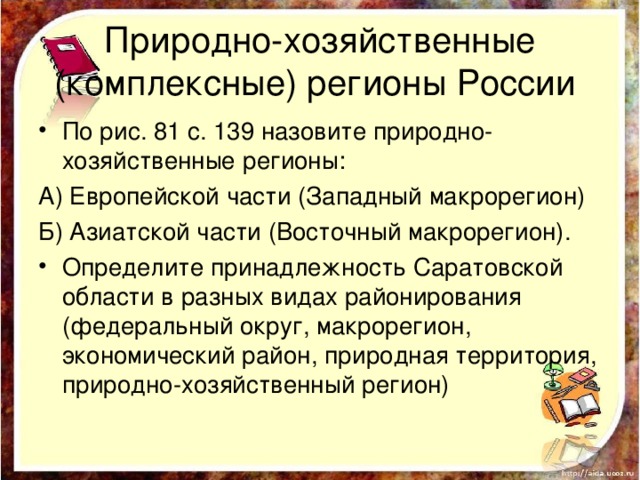 Природно-хозяйственные (комплексные) регионы России По рис. 81 с. 139 назовите природно-хозяйственные регионы: А) Европейской части (Западный макрорегион) Б) Азиатской части (Восточный макрорегион). Определите принадлежность Саратовской области в разных видах районирования (федеральный округ, макрорегион, экономический район, природная территория, природно-хозяйственный регион) 