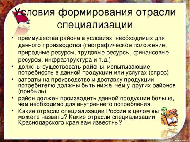 Условия формирования отрасли специализации преимущества района в условиях, необходимых для данного производства (географическое положение, природные ресурсы, трудовые ресурсы, финансовые ресурсы, инфраструктура и т.д.) должны существовать районы, испытывающие потребность в данной продукции или услугах (спрос) затраты на производство и доставку продукции потребителю должны быть ниже, чем у других районов (прибыль) район должен производить данной продукции больше, чем необходимо для внутреннего потребления Какие отрасли специализации России в целом вы можете назвать? Какие отрасли специализации Краснодарского края вам известны? 