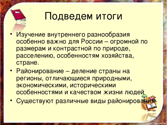 Подведем итоги Изучение внутреннего разнообразия особенно важно для России – огромной по размерам и контрастной по природе, расселению, особенностям хозяйства, стране. Районирование – деление страны на регионы, отличающиеся природными, экономическими, историческими особенностями и качеством жизни людей Существуют различные виды районирования 