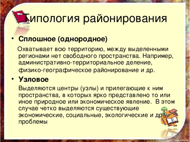 Типология районирования Сплошное (однородное) Охватывает всю территорию, между выделенными регионами нет свободного пространства. Например, административно-территориальное деление, физико-географическое районирование и др. Узловое Выделяются центры (узлы) и прилегающие к ним пространства, в которых ярко представлено то или иное природное или экономическое явление. В этом случае четко выделяются существующие экономические, социальные, экологические и др. проблемы 