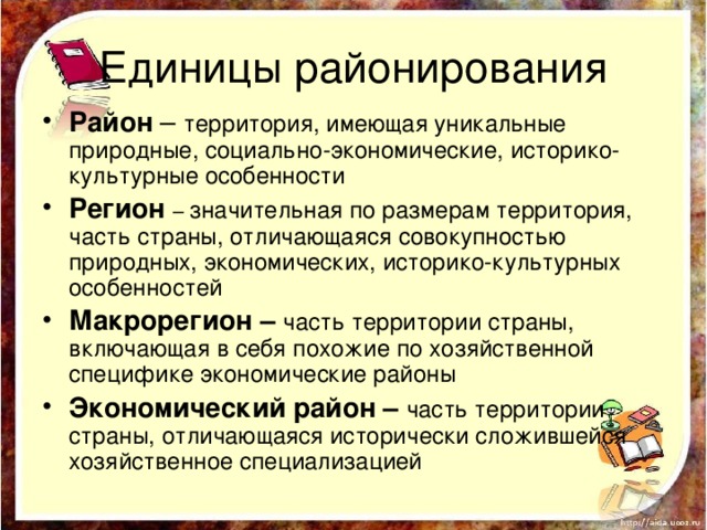 Единицы районирования Район – территория, имеющая уникальные природные, социально-экономические, историко-культурные особенности Регион – значительная по размерам территория, часть страны, отличающаяся совокупностью природных, экономических, историко-культурных особенностей Макрорегион – часть территории страны, включающая в себя похожие по хозяйственной специфике экономические районы Экономический район – часть территории страны, отличающаяся исторически сложившейся хозяйственное специализацией 