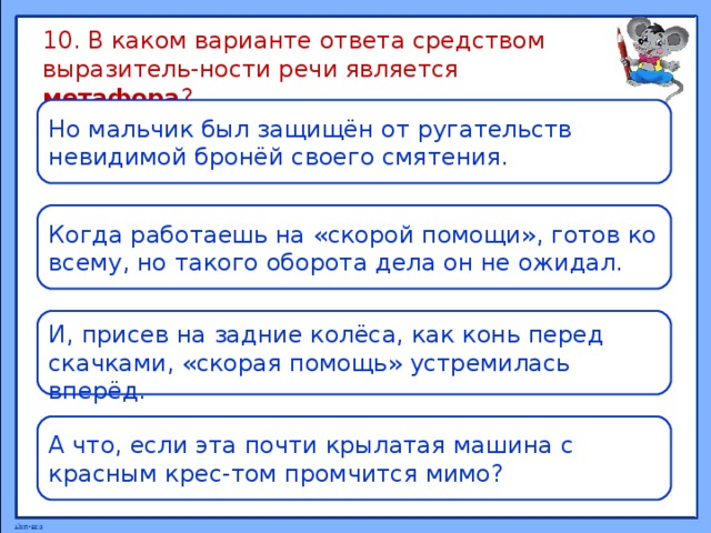 10. В каком варианте ответа средством выразитель-ности речи является метафора ? Но мальчик был защищён от ругательств невидимой бронёй своего смятения. Когда работаешь на «скорой помощи», готов ко всему, но такого оборота дела он не ожидал. И, присев на задние колёса, как конь перед скачками, «скорая помощь» устремилась вперёд. А что, если эта почти крылатая машина с красным крес-том промчится мимо?