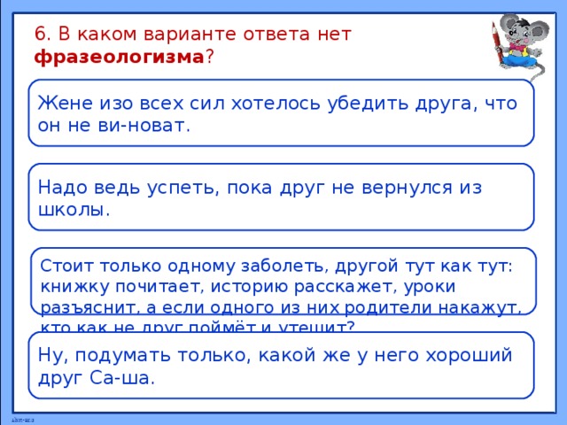 6. В каком варианте ответа нет фразеологизма ? Жене изо всех сил хотелось убедить друга, что он не ви-новат. Надо ведь успеть, пока друг не вернулся из школы. Стоит только одному заболеть, другой тут как тут: книжку почитает, историю расскажет, уроки разъяснит, а если одного из них родители накажут, кто как не друг поймёт и утешит? Ну, подумать только, какой же у него хороший друг Са-ша.