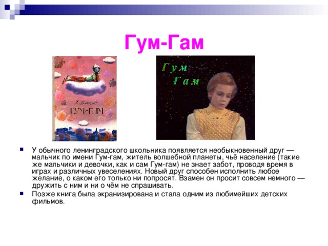 Гум-Гам У обычного ленинградского школьника появляется необыкновенный друг — мальчик по имени Гум-гам, житель волшебной планеты, чьё население (такие же мальчики и девочки, как и сам Гум-гам) не знает забот, проводя время в играх и различных увеселениях. Новый друг способен исполнить любое желание, о каком его только ни попросят. Взамен он просит совсем немного — дружить с ним и ни о чём не спрашивать. Позже книга была экранизирована и стала одним из любимейших детских фильмов. 