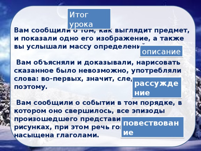 Итог урока Вам сообщили о том, как выглядит предмет, и показали одно его изображение, а также вы услышали массу определений.   Вам объясняли и доказывали, нарисовать сказанное было невозможно, употребляли слова: во-первых, значит, следовательно, поэтому.   Вам сообщили о событии в том порядке, в котором оно свершилось, все эпизоды произошедшего представили в нескольких рисунках, при этом речь говорящего была насыщена глаголами. описание рассуждение повествование 