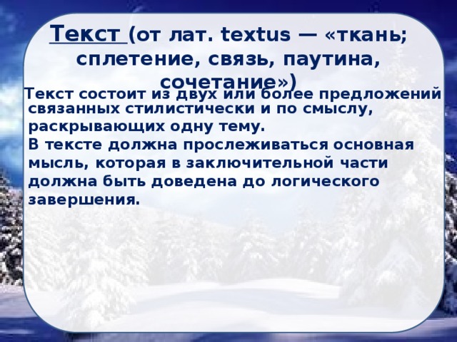 Текст (от лат. textus — «ткань; сплетение, связь, паутина, сочетание») Текст состоит из двух или более предложений связанных стилистически и по смыслу, раскрывающих одну тему. В тексте должна прослеживаться основная мысль, которая в заключительной части должна быть доведена до логического завершения. 
