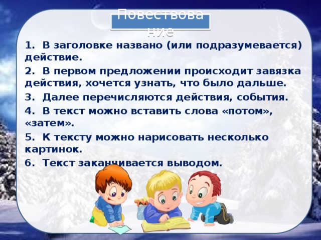 Повествование 1. В заголовке названо (или подразумевается) действие. 2. В первом предложении происходит завязка действия, хочется узнать, что было дальше. 3. Далее перечисляются действия, события. 4. В текст можно вставить слова «потом», «затем». 5. К тексту можно нарисовать несколько картинок. 6. Текст заканчивается выводом. 