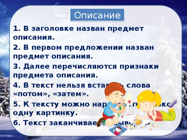 Описание 1. В заголовке назван предмет описания. 2. В первом предложении назван предмет описания. 3. Далее перечисляются признаки предмета описания. 4. В текст нельзя вставить слова «потом», «затем». 5. К тексту можно нарисовать только одну картинку. 6. Текст заканчивается выводом. 