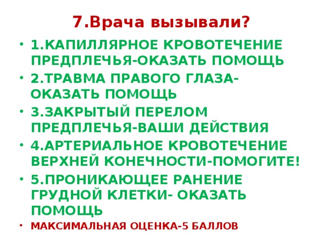 7.Врача вызывали? 1.КАПИЛЛЯРНОЕ КРОВОТЕЧЕНИЕ ПРЕДПЛЕЧЬЯ-ОКАЗАТЬ ПОМОЩЬ 2.ТРАВМА ПРАВОГО ГЛАЗА-ОКАЗАТЬ ПОМОЩЬ 3.ЗАКРЫТЫЙ ПЕРЕЛОМ ПРЕДПЛЕЧЬЯ-ВАШИ ДЕЙСТВИЯ 4.АРТЕРИАЛЬНОЕ КРОВОТЕЧЕНИЕ ВЕРХНЕЙ КОНЕЧНОСТИ-ПОМОГИТЕ! 5.ПРОНИКАЮЩЕЕ РАНЕНИЕ ГРУДНОЙ КЛЕТКИ- ОКАЗАТЬ ПОМОЩЬ МАКСИМАЛЬНАЯ ОЦЕНКА-5 БАЛЛОВ 