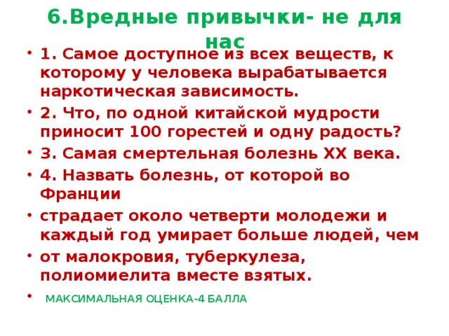 6.Вредные привычки- не для нас 1. Самое доступное из всех веществ, к которому у человека вырабатывается наркотическая зависимость. 2. Что, по одной китайской мудрости приносит 100 горестей и одну радость? 3. Самая смертельная болезнь ХХ века. 4. Назвать болезнь, от которой во Франции страдает около четверти молодежи и каждый год умирает больше людей, чем от малокровия, туберкулеза, полиомиелита вместе взятых.  МАКСИМАЛЬНАЯ ОЦЕНКА-4 БАЛЛА 