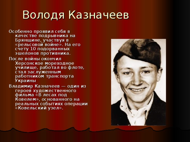 Володя Казначеев Особенно проявил себя в качестве подрывника на Брянщине, участвуя в «рельсовой войне». На его счету 10 подорванных эшелонов противника. После войны окончил Херсонское мореходное училище, работал во флоте, стал заслуженным работником транспорта Украины Владимир Казначеев — один из героев художественного фильма «В лесах под Ковелем», основанного на реальных событиях операции «Ковельский узел».  