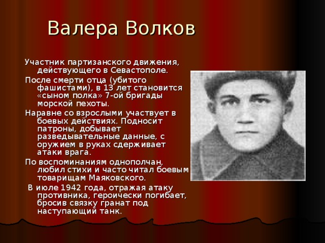 Валера Волков Участник партизанского движения, действующего в Севастополе. После смерти отца (убитого фашистами), в 13 лет становится «сыном полка» 7-ой бригады морской пехоты. Наравне со взрослыми участвует в боевых действиях. Подносит патроны, добывает разведывательные данные, с оружием в руках сдерживает атаки врага. По воспоминаниям однополчан, любил стихи и часто читал боевым товарищам Маяковского.  В июле 1942 года, отражая атаку противника, героически погибает, бросив связку гранат под наступающий танк. 