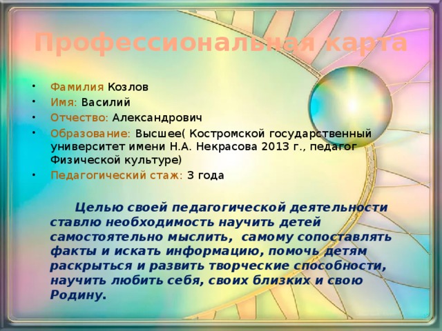 Профессиональная карта Фамилия Козлов Имя: Василий Отчество: Александрович Образование: Высшее( Костромской государственный университет имени Н.А. Некрасова 2013 г., педагог Физической культуре) Педагогический стаж: 3 года  Целью своей педагогической деятельности ставлю необходимость научить детей самостоятельно мыслить,  самому сопоставлять факты и искать информацию, помочь детям раскрыться и развить творческие способности, научить любить себя, своих близких и свою Родину. 