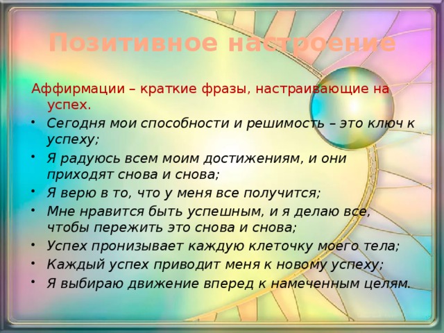 Позитивное настроение Аффирмации – краткие фразы, настраивающие на успех. Сегодня мои способности и решимость – это ключ к успеху; Я радуюсь всем моим достижениям, и они приходят снова и снова; Я верю в то, что у меня все получится; Мне нравится быть успешным, и я делаю все, чтобы пережить это снова и снова; Успех пронизывает каждую клеточку моего тела; Каждый успех приводит меня к новому успеху; Я выбираю движение вперед к намеченным целям. 