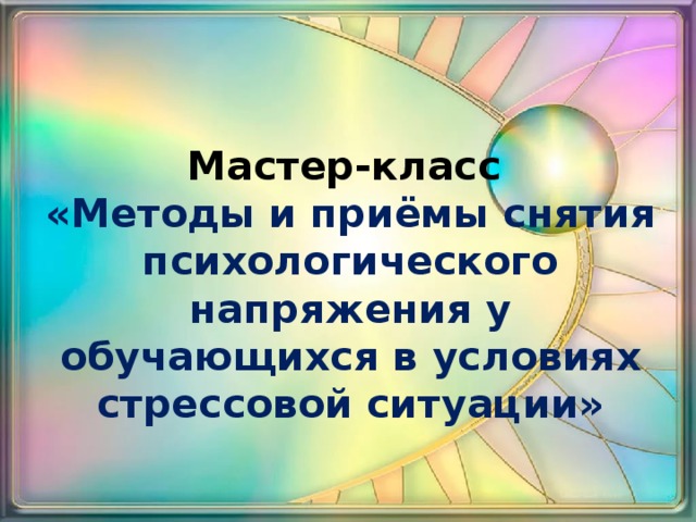 Мастер-класс  «Методы и приёмы снятия психологического напряжения у обучающихся в условиях стрессовой ситуации» 