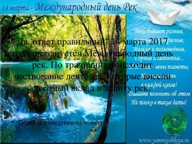 Да, ответ правильный! 14 марта 2017 года празднуется Международный день рек. По традиции происходит чествование деятелей, которые внесли весомый вклад в защиту рек. Переход к следующему пункту 