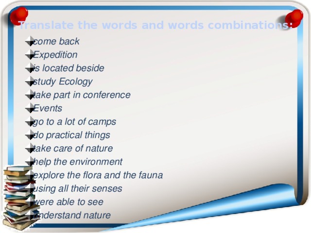 Translate the words and words combinations: come back Expedition is located beside study Ecology take part in conference Events go to a lot of camps do practical things take care of nature help the environment explore the flora and the fauna using all their senses were able to see understand nature 