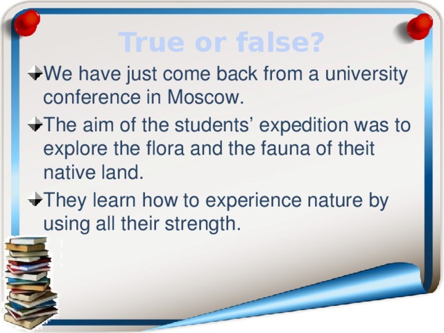 True or false? We have just come back from a university conference in Moscow. The aim of the students’ expedition was to explore the flora and the fauna of theit native land. They learn how to experience nature by using all their strength. 