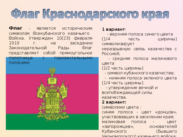 Флаг  - является историческим символом Всекубанского казачьего Войска. Утвержден 10(23) февраля 1919 г. на заседании Законодательной Рады. Флаг представляет собой прямоугольное полотнище с горизонтальными полосами 1 вариант :  - верхняя полоса синего цвета (1/4  часть ширины) символизирует неразрывную связь казачества с Россией;  - средняя полоса малинового цвета (1/2 часть ширины)  - символ кубанского казачества;  - нижняя полоса зеленого цвета (1/4 часть ширины)  - утверждение вечной и всепобеждающей силы казачества. 2 вариант:  символики цвета : синяя полоса - цвет «донцов», участвовавших в заселении края; малиновая полоса - цвет «запорожцев», основателей Кубанского (бывшего Черноморского) казачьего войска; зеленая - цвет «горцев». Отношение ширины флага к его длине 1:2. 