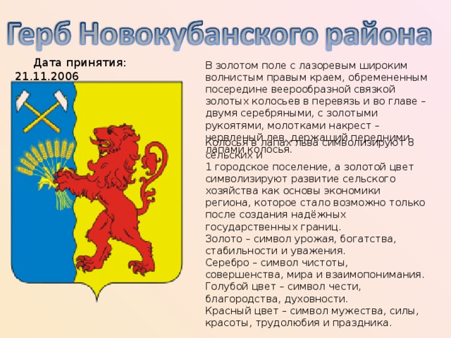  Дата принятия: 21.11.2006 В золотом поле с лазоревым широким волнистым правым краем, обремененным посередине веерообразной связкой золотых колосьев в перевязь и во главе – двумя серебряными, с золотыми рукоятями, молотками накрест – червленый лев, держащий передними лапами колосья. Колосья в лапах льва символизируют 8 сельских и 1 городское поселение, а золотой цвет символизируют развитие сельского хозяйства как основы экономики региона, которое стало возможно только после создания надёжных государственных границ.  Золото – символ урожая, богатства, стабильности и уважения.  Серебро – символ чистоты, совершенства, мира и взаимопонимания.  Голубой цвет – символ чести, благородства, духовности.  Красный цвет – символ мужества, силы, красоты, трудолюбия и праздника. 