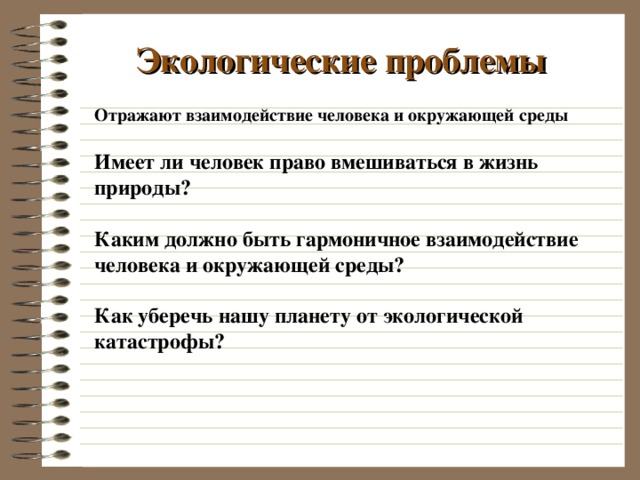 Экологические проблемы Отражают взаимодействие человека и окружающей среды Имеет ли человек право вмешиваться в жизнь природы?  Каким должно быть гармоничное взаимодействие человека и окружающей среды?  Как уберечь нашу планету от экологической катастрофы? 
