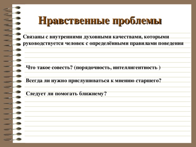Нравственные проблемы Связаны с внутренними духовными качествами, которыми руководствуется человек с определёнными правилами поведения Что такое совесть? (порядочность, интеллигентность )  Всегда ли нужно прислушиваться к мнению старшего?  Следует ли помогать ближнему?   