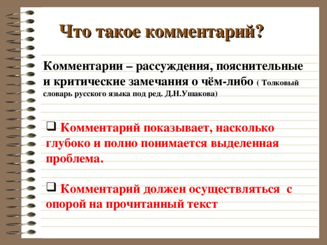 Что такое комментарий? Комментарии – рассуждения, пояснительные и критические замечания о чём-либо ( Толковый словарь русского языка под ред. Д.Н.Ушакова)  Комментарий показывает, насколько глубоко и полно понимается выделенная проблема.   Комментарий должен осуществляться с опорой на прочитанный текст  