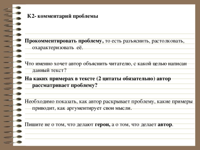  К2- комментарий проблемы   Прокомментировать проблему, то есть разъяснить, растолковать, охарактеризовать её. Что именно хочет автор объяснить читателю, с какой целью написан данный текст? На каких примерах в тексте (2 цитаты обязательно) автор рассматривает проблему?  Необходимо показать, как автор раскрывает проблему, какие примеры приводит, как аргументирует свои мысли. Пишите не о том, что делают герои, а о том, что делает автор . 