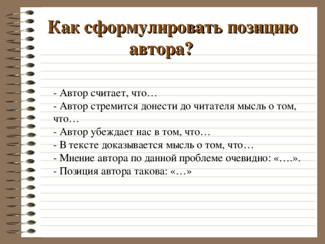  Как сформулировать позицию автора? - Автор считает, что… - Автор стремится донести до читателя мысль о том, что… - Автор убеждает нас в том, что… - В тексте доказывается мысль о том, что… - Мнение автора по данной проблеме очевидно: «….». - Позиция автора такова: «…» 