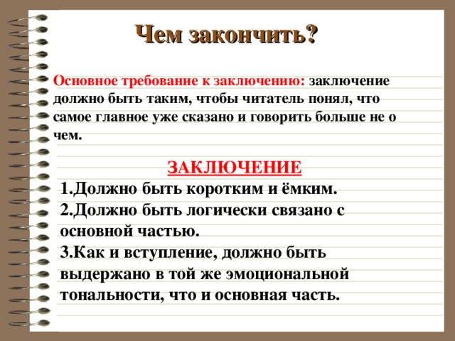 Чем закончить? Основное требование к заключению: заключение должно быть таким, чтобы читатель понял, что самое главное уже сказано и говорить больше не о чем.  ЗАКЛЮЧЕНИЕ Должно быть коротким и ёмким. Должно быть логически связано с основной частью. Как и вступление, должно быть выдержано в той же эмоциональной тональности, что и основная часть.  