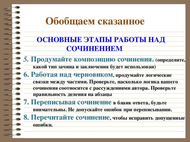  Обобщаем сказанное  ОСНОВНЫЕ ЭТАПЫ РАБОТЫ НАД  СОЧИНЕНИЕМ 5. Продумайте композицию сочинения. (определите, какой тип зачина и заключения будет использован) 6. Работая над черновиком , продумайте логические связки между частями. Проверьте, насколько логика вашего сочинения соотносится с рассуждениями автора. Проверьте правильность деления на абзацы 7. Переписывая сочинение в бланк ответа, будьте внимательны. Не допускайте ошибок при переписывании. 8. Перечитайте сочинение , чтобы исправить допущенные ошибки. 