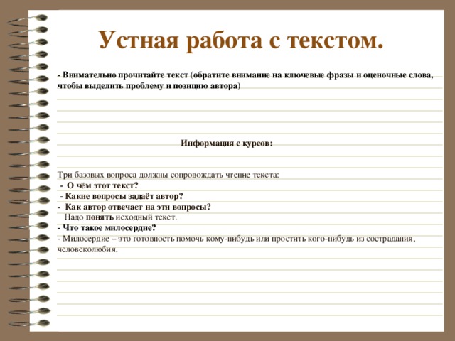  Устная работа с текстом. - Внимательно прочитайте текст (обратите внимание на ключевые фразы и оценочные слова, чтобы выделить проблему и позицию автора)  Информация с курсов:    Три базовых вопроса должны сопровождать чтение текста:   - О чём этот текст?  - Какие вопросы задаёт автор?  - Как автор отвечает на эти вопросы?   Надо понять исходный текст.   - Что такое милосердие?  - Милосердие – это готовность помочь кому-нибудь или простить кого-нибудь из сострадания, человеколюбия.     