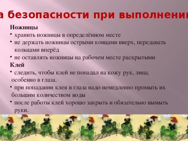 Техника безопасности при выполнении работ Ножницы хранить ножницы в определённом месте не держать ножницы острыми концами вверх, передавать кольцами вперёд не оставлять ножницы на рабочем месте раскрытыми Клей   следить, чтобы клей не попадал на кожу рук, лица,  особенно в глаза. при попадании клея в глаза надо немедленно промыть их  большим количеством воды после работы клей хорошо закрыть и обязательно вымыть руки. 