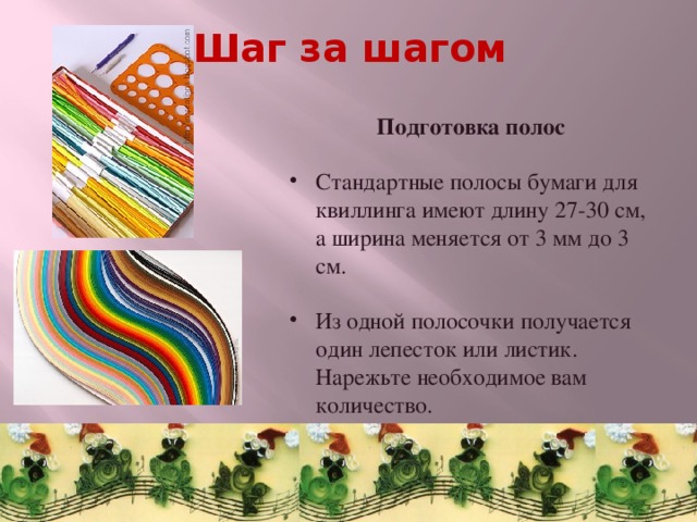 Шаг за шагом  Подготовка полос  Стандартные полосы бумаги для квиллинга имеют длину 27-30 см, а ширина меняется от 3 мм до 3 см. Из одной полосочки получается один лепесток или листик. Нарежьте необходимое вам количество. 