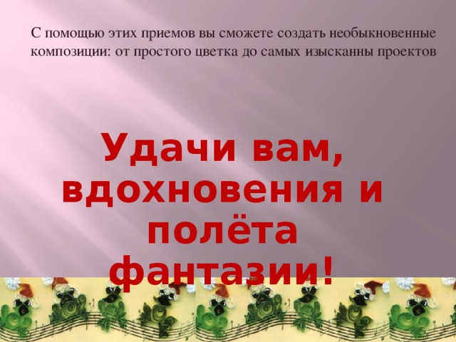 С помощью этих приемов вы сможете создать необыкновенные композиции: от простого цветка до самых изысканны проектов Удачи вам, вдохновения и полёта фантазии! 