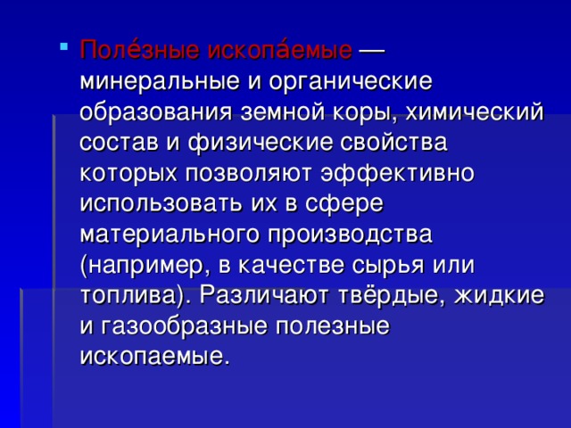 Поле́зные ископа́емые  — минеральные и органические образования земной коры, химический состав и физические свойства которых позволяют эффективно использовать их в сфере материального производства (например, в качестве сырья или топлива). Различают твёрдые, жидкие и газообразные полезные ископаемые.