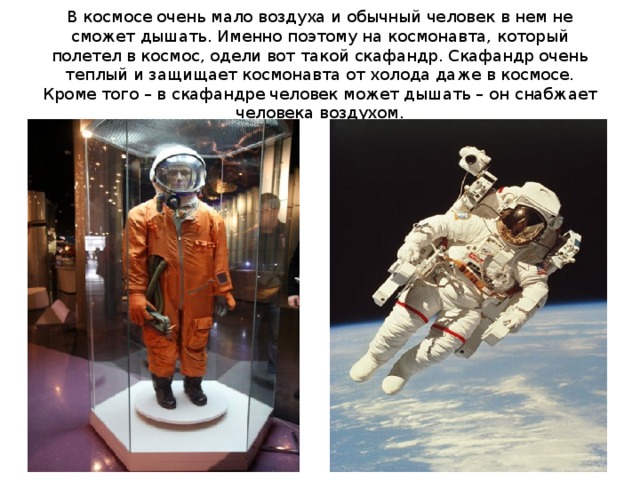 В космосе очень мало воздуха и обычный человек в нем не сможет дышать. Именно поэтому на космонавта, который полетел в космос, одели вот такой скафандр. Скафандр очень теплый и защищает космонавта от холода даже в космосе. Кроме того – в скафандре человек может дышать – он снабжает человека воздухом.  