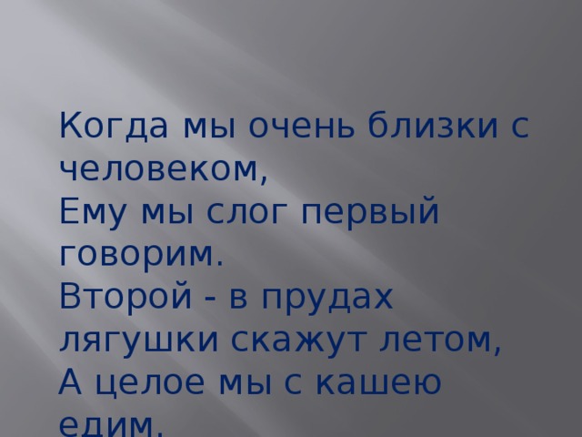 Когда мы очень близки с человеком, Ему мы слог первый говорим. Второй - в прудах лягушки скажут летом, А целое мы с кашею едим. 